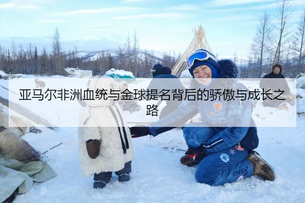 亚马尔非洲血统与金球提名背后的骄傲与成长之路